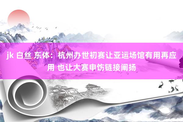 jk 白丝 东体：杭州办世初赛让亚运场馆有用再应用 也让大赛申饬链接阐扬