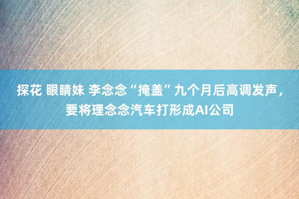 探花 眼睛妹 李念念“掩盖”九个月后高调发声，要将理念念汽车打形成AI公司