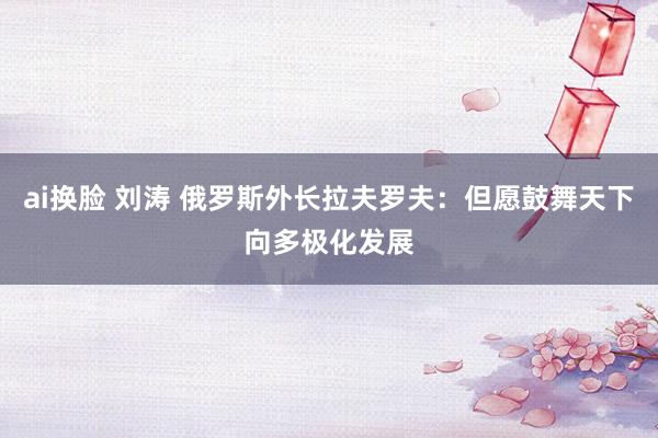 ai换脸 刘涛 俄罗斯外长拉夫罗夫：但愿鼓舞天下向多极化发展