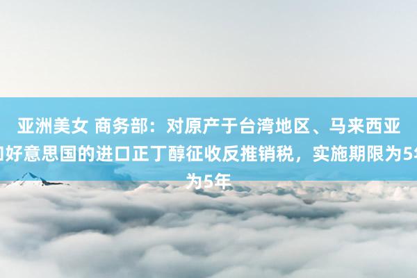 亚洲美女 商务部：对原产于台湾地区、马来西亚和好意思国的进口正丁醇征收反推销税，实施期限为5年