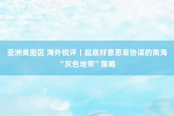 亚洲美图区 海外锐评丨起底好意思菲协谋的南海“灰色地带”策略