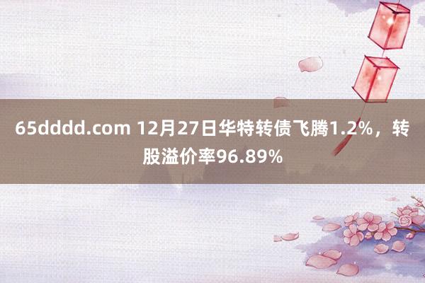 65dddd.com 12月27日华特转债飞腾1.2%，转股溢价率96.89%