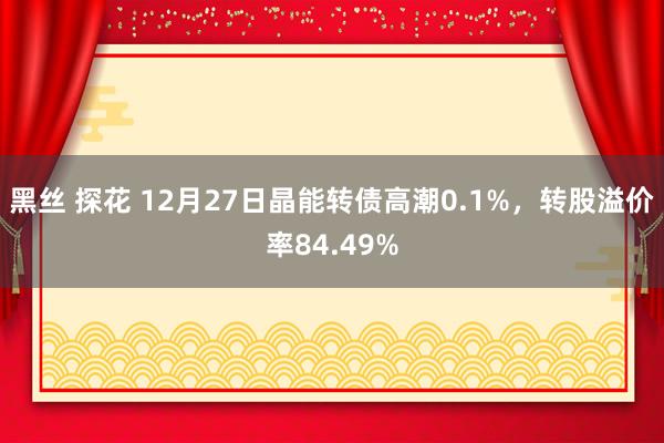 黑丝 探花 12月27日晶能转债高潮0.1%，转股溢价率84.49%