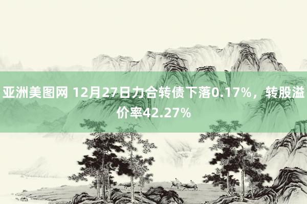 亚洲美图网 12月27日力合转债下落0.17%，转股溢价率42.27%