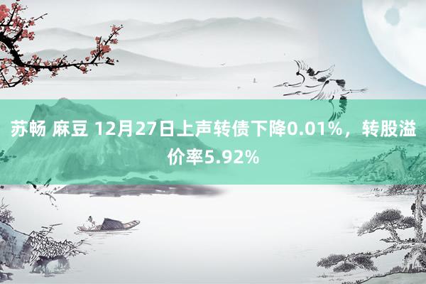 苏畅 麻豆 12月27日上声转债下降0.01%，转股溢价率5.92%