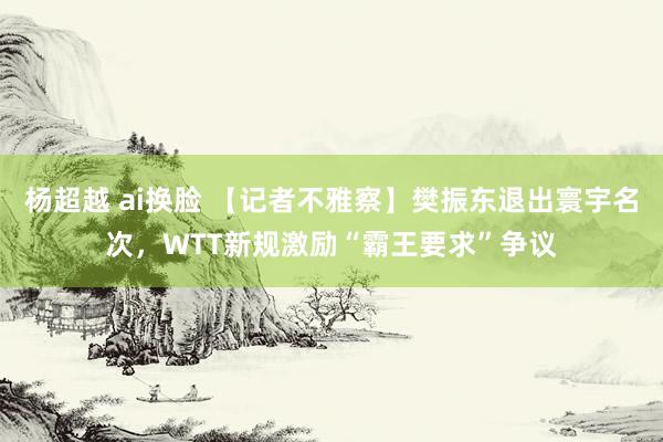 杨超越 ai换脸 【记者不雅察】樊振东退出寰宇名次，WTT新规激励“霸王要求”争议