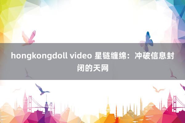 hongkongdoll video 星链缠绵：冲破信息封闭的天网