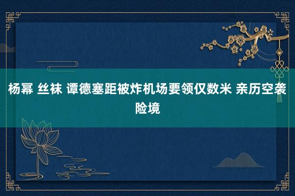 杨幂 丝袜 谭德塞距被炸机场要领仅数米 亲历空袭险境