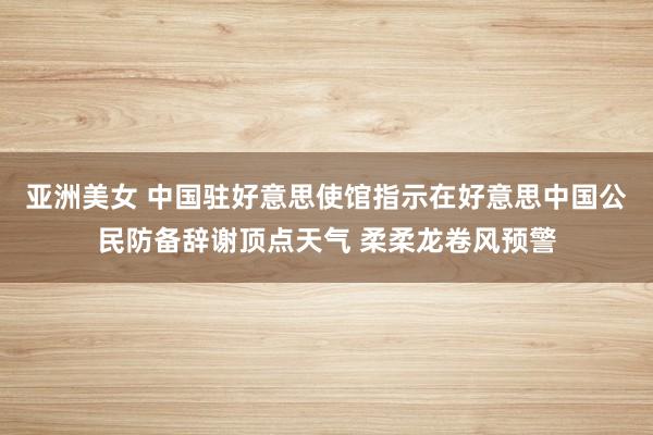 亚洲美女 中国驻好意思使馆指示在好意思中国公民防备辞谢顶点天气 柔柔龙卷风预警