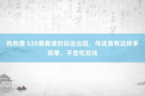 热热撸 S38最离谱的玩法出现，传送竟有这样多阴事，不啻吃双线