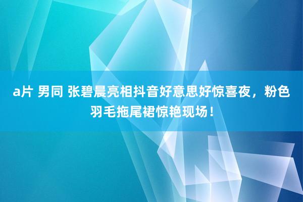 a片 男同 张碧晨亮相抖音好意思好惊喜夜，粉色羽毛拖尾裙惊艳现场！