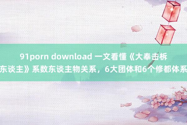 91porn download 一文看懂《大奉击柝东谈主》系数东谈主物关系，6大团体和6个修都体系