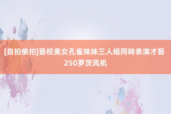 [自拍偷拍]藝校美女孔雀妹妹三人組同時表演才藝 250罗茨风机