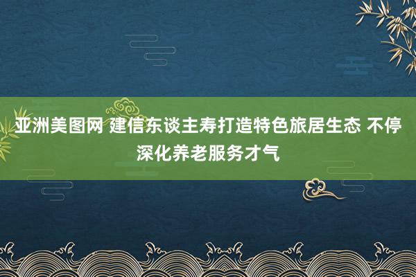 亚洲美图网 建信东谈主寿打造特色旅居生态 不停深化养老服务才气