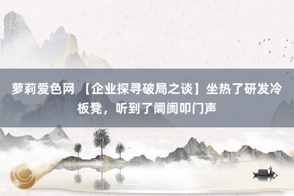 萝莉爱色网 【企业探寻破局之谈】坐热了研发冷板凳，听到了阛阓叩门声