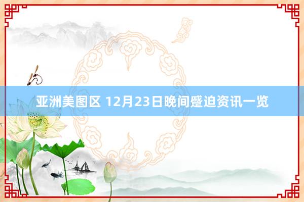 亚洲美图区 12月23日晚间蹙迫资讯一览