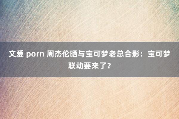 文爱 porn 周杰伦晒与宝可梦老总合影：宝可梦联动要来了？