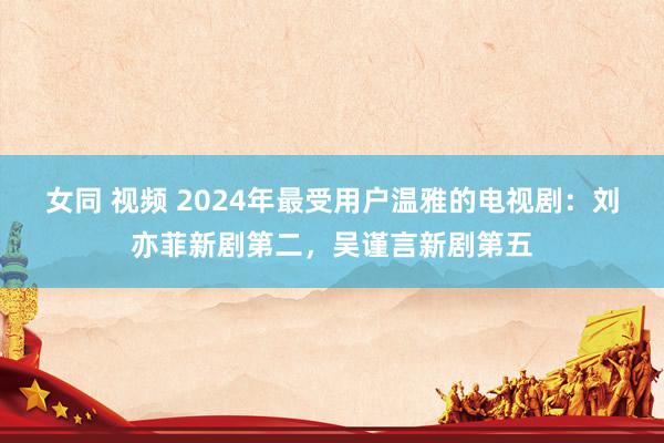 女同 视频 2024年最受用户温雅的电视剧：刘亦菲新剧第二，吴谨言新剧第五