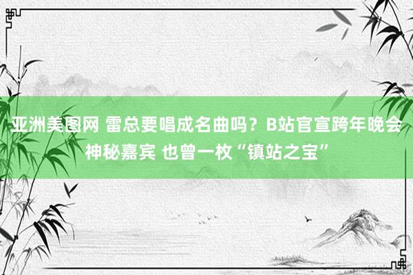 亚洲美图网 雷总要唱成名曲吗？B站官宣跨年晚会神秘嘉宾 也曾一枚“镇站之宝”