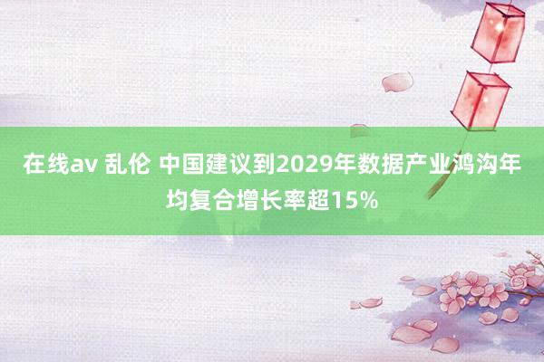 在线av 乱伦 中国建议到2029年数据产业鸿沟年均复合增长率超15%