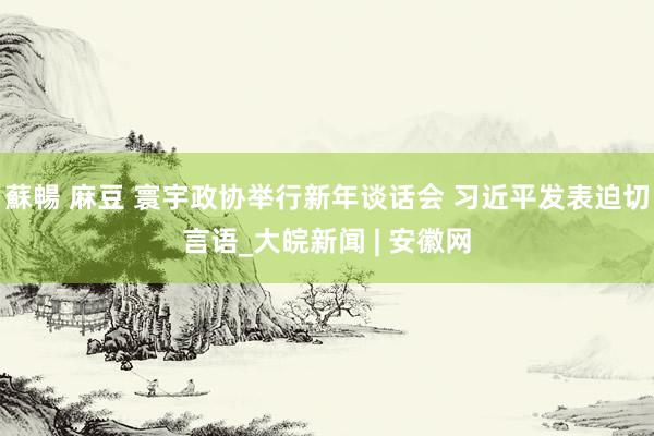 蘇暢 麻豆 寰宇政协举行新年谈话会 习近平发表迫切言语_大皖新闻 | 安徽网