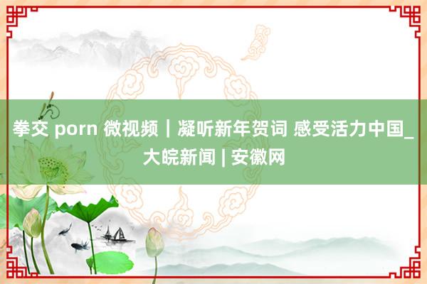 拳交 porn 微视频｜凝听新年贺词 感受活力中国_大皖新闻 | 安徽网