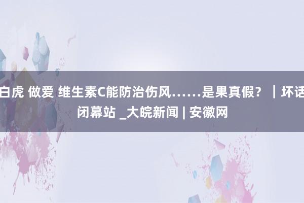 白虎 做爱 维生素C能防治伤风……是果真假？｜坏话闭幕站 _大皖新闻 | 安徽网