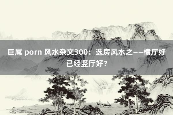 巨屌 porn 风水杂文300：选房风水之——横厅好已经竖厅好？