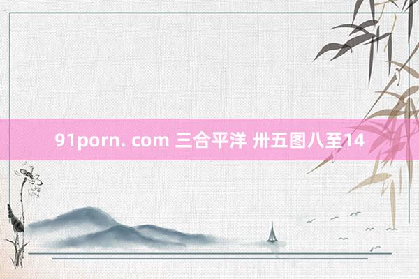 91porn. com 三合平洋 卅五图八至14