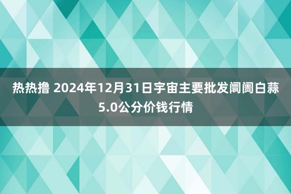 热热撸 2024年12月31日宇宙主要批发阛阓白蒜5.0公分价钱行情