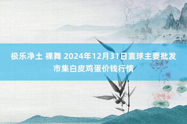 极乐净土 裸舞 2024年12月31日寰球主要批发市集白皮鸡蛋价钱行情