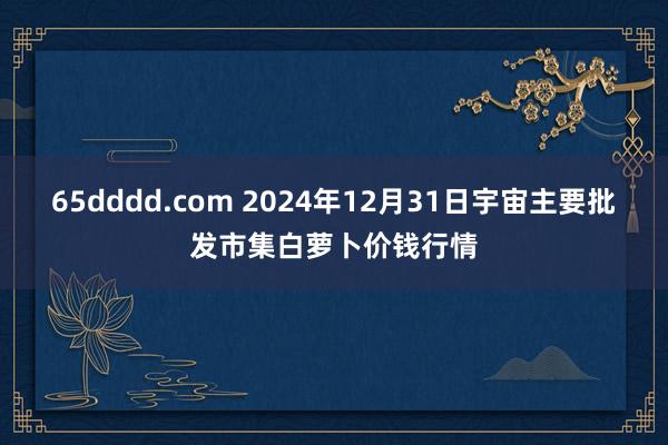 65dddd.com 2024年12月31日宇宙主要批发市集白萝卜价钱行情