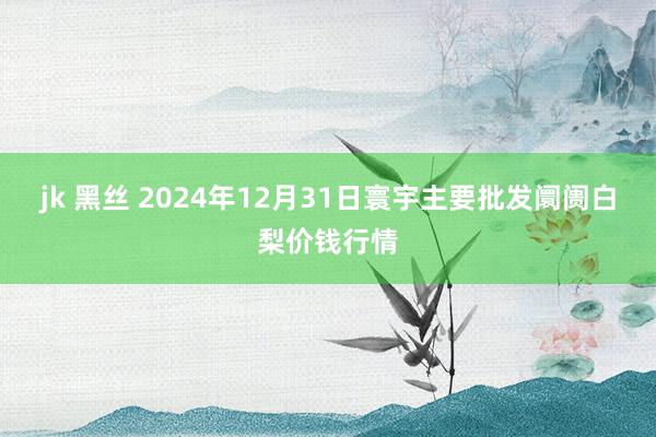 jk 黑丝 2024年12月31日寰宇主要批发阛阓白梨价钱行情