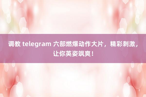 调教 telegram 六部燃爆动作大片，精彩刺激，让你英姿飒爽！