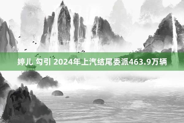 婷儿 勾引 2024年上汽结尾委派463.9万辆