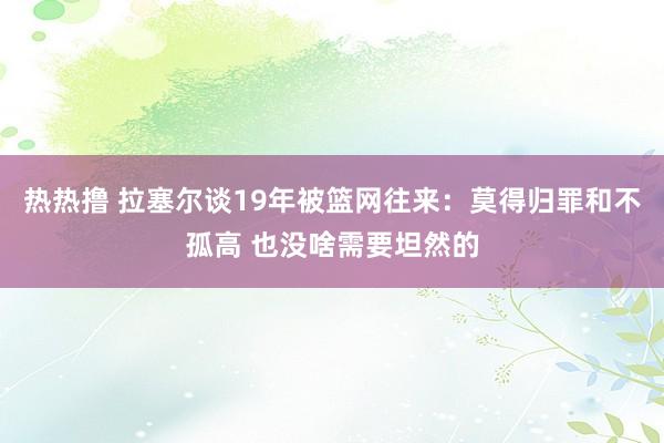 热热撸 拉塞尔谈19年被篮网往来：莫得归罪和不孤高 也没啥需要坦然的