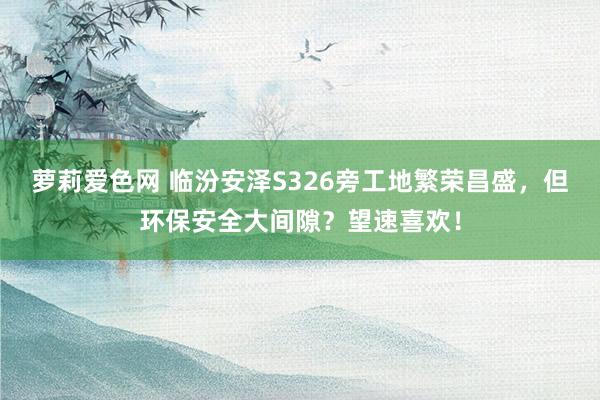 萝莉爱色网 临汾安泽S326旁工地繁荣昌盛，但环保安全大间隙？望速喜欢！