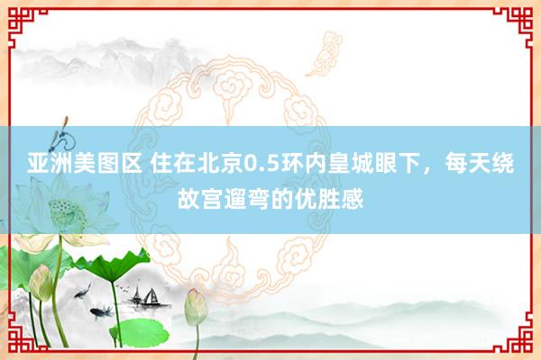 亚洲美图区 住在北京0.5环内皇城眼下，每天绕故宫遛弯的优胜感