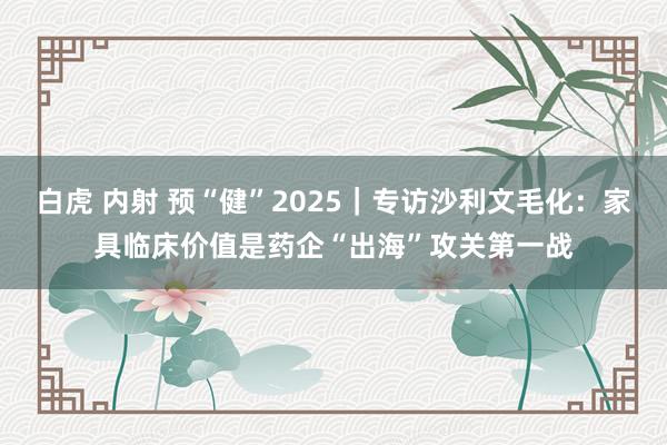 白虎 内射 预“健”2025｜专访沙利文毛化：家具临床价值是药企“出海”攻关第一战