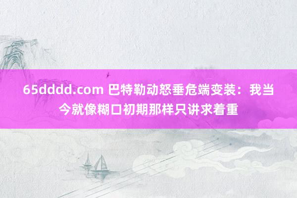 65dddd.com 巴特勒动怒垂危端变装：我当今就像糊口初期那样只讲求着重