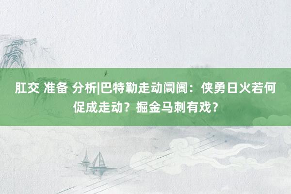 肛交 准备 分析|巴特勒走动阛阓：侠勇日火若何促成走动？掘金马刺有戏？