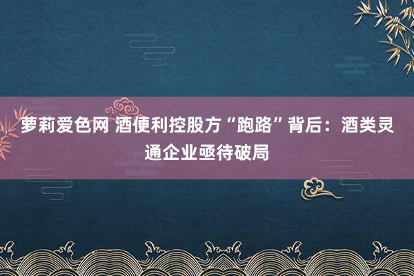 萝莉爱色网 酒便利控股方“跑路”背后：酒类灵通企业亟待破局