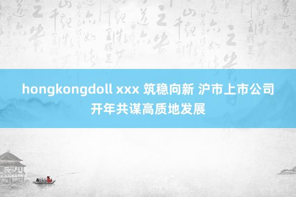 hongkongdoll xxx 筑稳向新 沪市上市公司开年共谋高质地发展