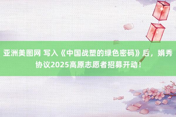 亚洲美图网 写入《中国战塑的绿色密码》后，娟秀协议2025高原志愿者招募开动！