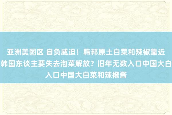 亚洲美图区 自负威迫！韩邦原土白菜和辣椒靠近死字危急，韩国东谈主要失去泡菜解放？旧年无数入口中国大白菜和辣椒酱