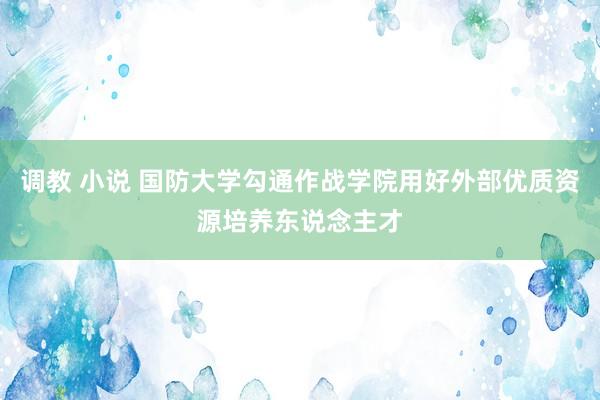 调教 小说 国防大学勾通作战学院用好外部优质资源培养东说念主才