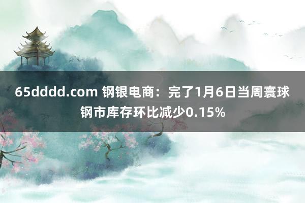 65dddd.com 钢银电商：完了1月6日当周寰球钢市库存环比减少0.15%