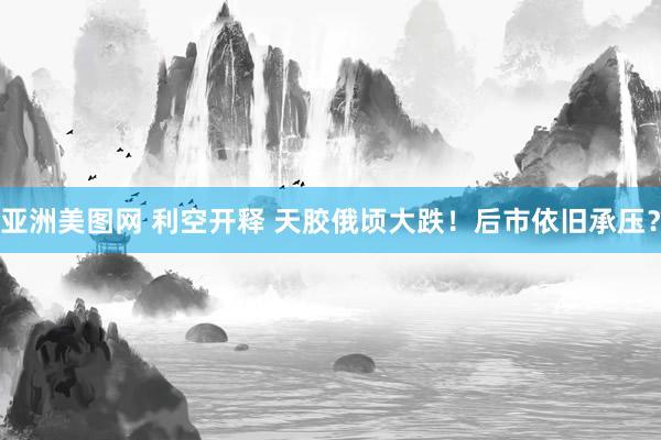 亚洲美图网 利空开释 天胶俄顷大跌！后市依旧承压？