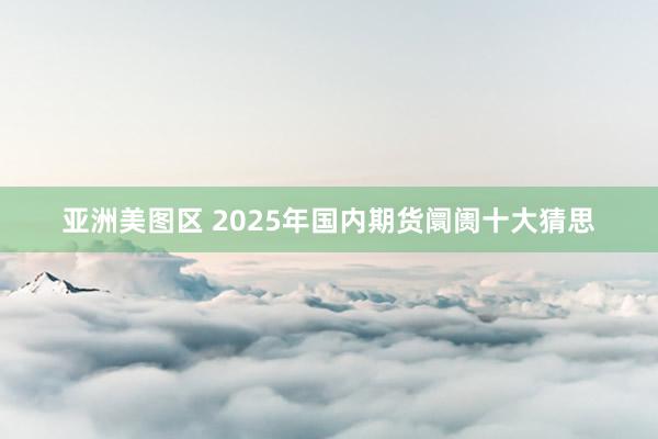 亚洲美图区 2025年国内期货阛阓十大猜思