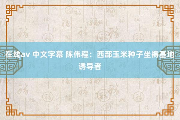 在线av 中文字幕 陈伟程：西部玉米种子坐褥基地诱导者